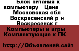 Блок питания к компьютеру › Цена ­ 800 - Московская обл., Воскресенский р-н, Воскресенск г. Компьютеры и игры » Комплектующие к ПК   